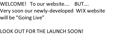 WELCOME!   To our website….    BUT…. Very soon our newly-developed  WIX website  will be “Going Live”   LOOK OUT FOR THE LAUNCH SOON!